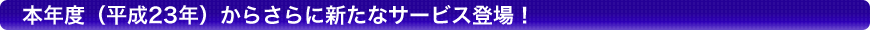 本年度（平成23年）からさらに新たなサービス登場！