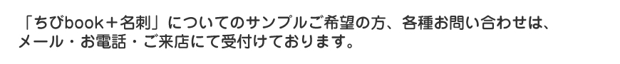 「ちびbook＋名刺」についてのサンプルご希望の方、各種お問い合わせはメール・お電話・ご来店にて受け付けております