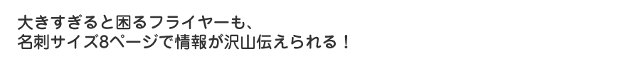 大きすぎると困るフライヤーも名刺サイズで8ページで情報が沢山伝えられる！