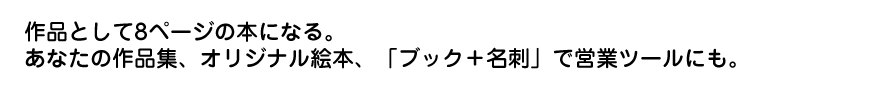 作品として8ページの本になる。あなたの作品集、オリジナル絵本、「ブック＋名刺」で営業ツールにも。