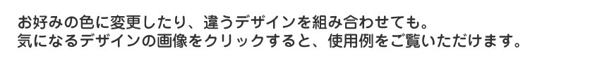 お好みの色に変更したり、違うデザインを組み合わせても。気になるデザインの画像をクリックすると、使用例をご覧いただけます。