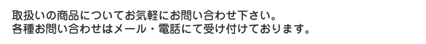 取扱いの商品についてお気軽にお問い合わせ下さい。各種お問い合わせは
メール・お電話・ご来店で受け付けております。