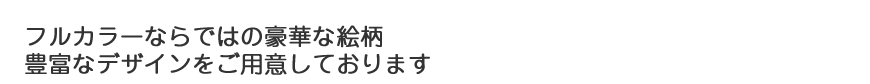 フルカラーならではの豪華な絵柄 豊富なデザインをご用意しております