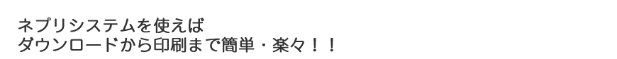 ネプリシステムを使えば ダウンロードから印刷まで簡単・楽々！！