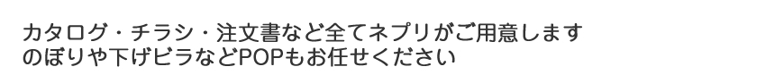 カタログ・チラシ・注文書など全てネプリがご用意します のぼりや下げビラなどPOPもお任せください